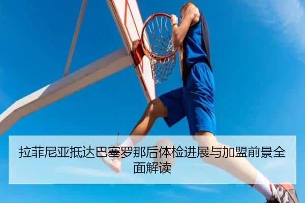 拉菲尼亚抵达巴塞罗那后体检进展与加盟前景全面解读